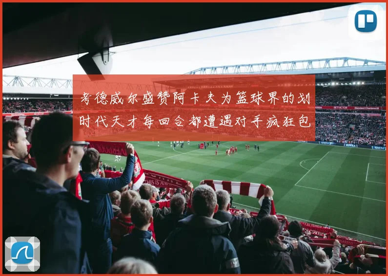 考德威尔盛赞阿卡夫为篮球界的划时代天才每回合都遭遇对手疯狂包夹挑战