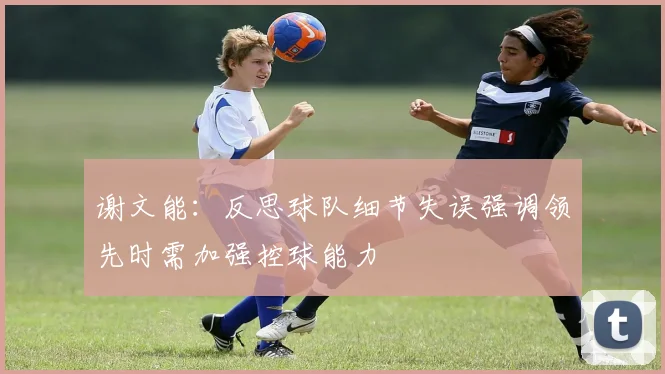 谢文能：反思球队细节失误强调领先时需加强控球能力