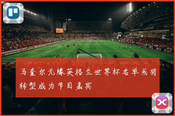 马奎尔无缘英格兰世界杯名单或将转型成为节目嘉宾