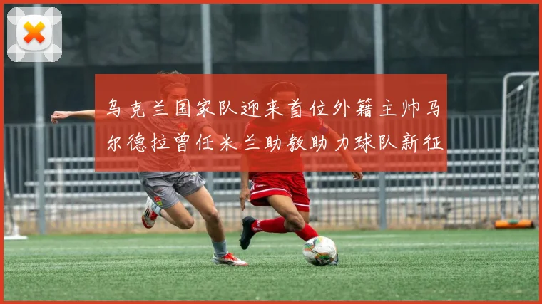 乌克兰国家队迎来首位外籍主帅马尔德拉曾任米兰助教助力球队新征程