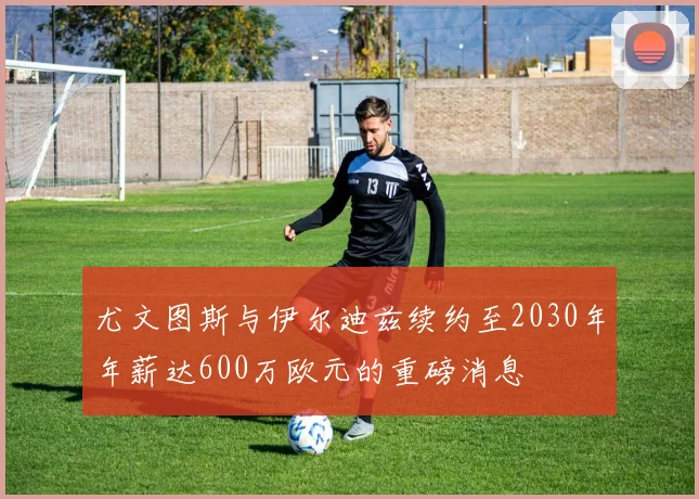 尤文图斯与伊尔迪兹续约至2030年年薪达600万欧元的重磅消息