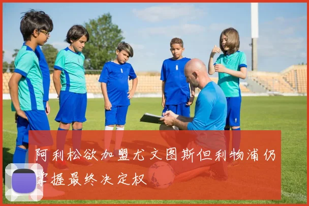 阿利松欲加盟尤文图斯但利物浦仍掌握最终决定权