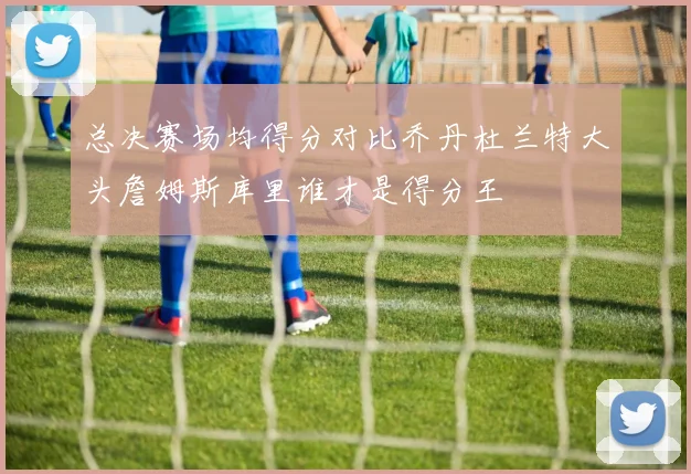 总决赛场均得分对比乔丹杜兰特大头詹姆斯库里谁才是得分王