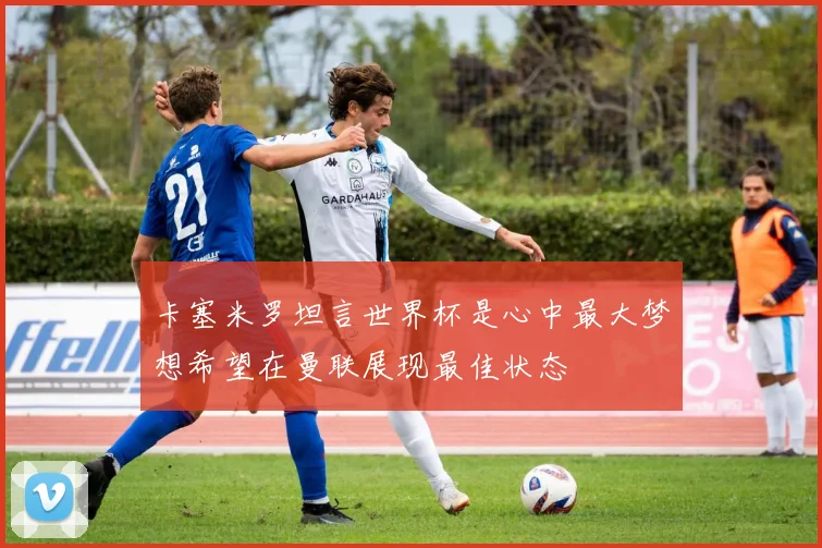 卡塞米罗坦言世界杯是心中最大梦想希望在曼联展现最佳状态