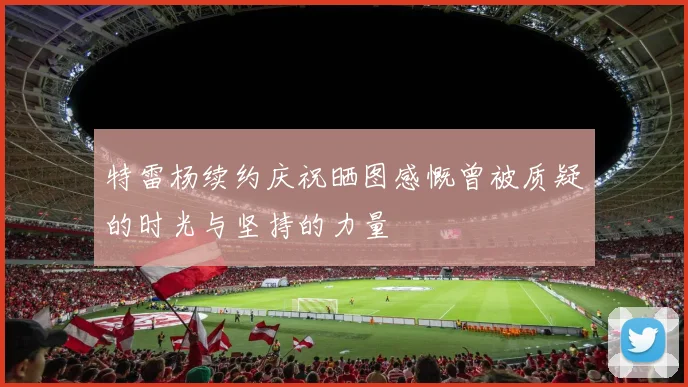 特雷杨续约庆祝晒图感慨曾被质疑的时光与坚持的力量