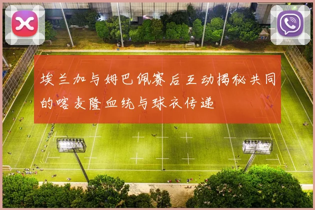 埃兰加与姆巴佩赛后互动揭秘共同的喀麦隆血统与球衣传递