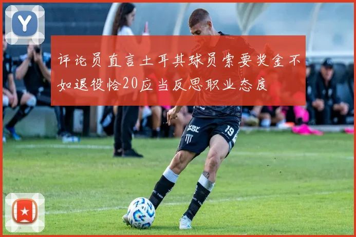 评论员直言土耳其球员索要奖金不如退役恰20应当反思职业态度
