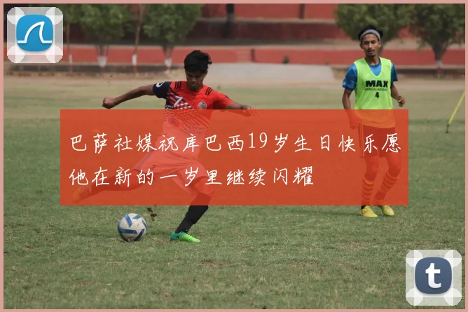 巴萨社媒祝库巴西19岁生日快乐愿他在新的一岁里继续闪耀