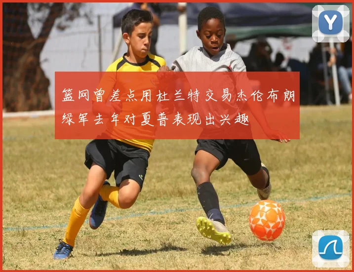篮网曾差点用杜兰特交易杰伦布朗绿军去年对夏普表现出兴趣