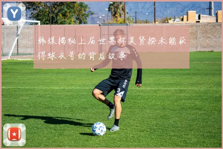 韩媒揭秘上届世界杯吴贤揆未能获得球衣号的背后故事