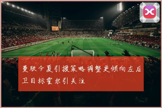 曼联今夏引援策略调整更倾向左后卫目标霍尔引关注