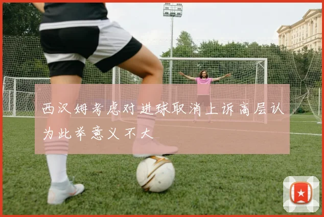西汉姆考虑对进球取消上诉高层认为此举意义不大
