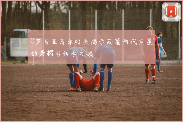 C罗与亚马尔对决揭示西葡两代巨星的荣耀与传承之战