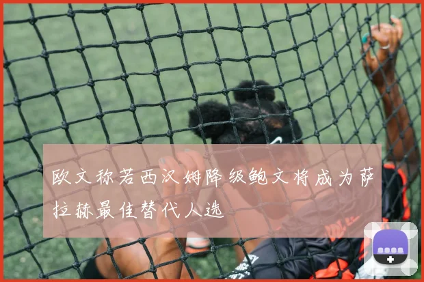 欧文称若西汉姆降级鲍文将成为萨拉赫最佳替代人选