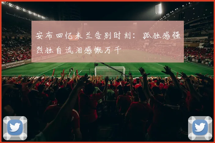 安布回忆米兰告别时刻：孤独感强烈独自流泪感慨万千
