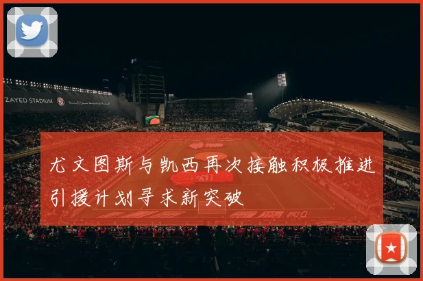 尤文图斯与凯西再次接触积极推进引援计划寻求新突破