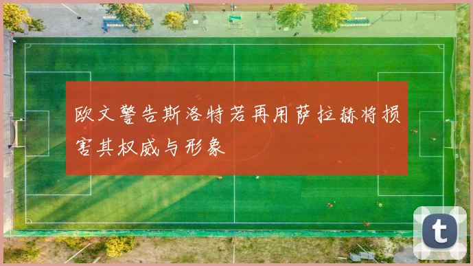 欧文警告斯洛特若再用萨拉赫将损害其权威与形象