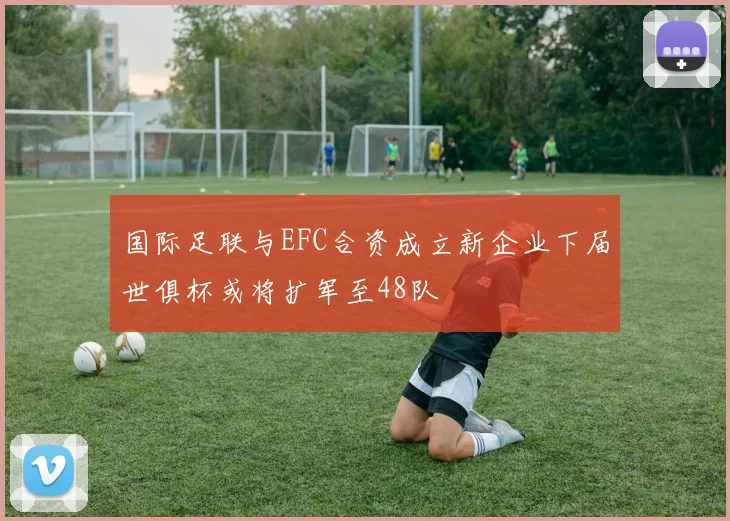 国际足联与EFC合资成立新企业下届世俱杯或将扩军至48队