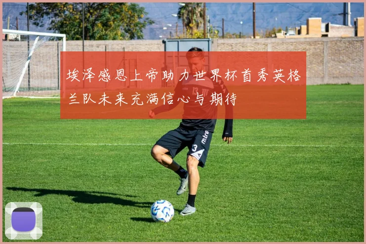 埃泽感恩上帝助力世界杯首秀英格兰队未来充满信心与期待