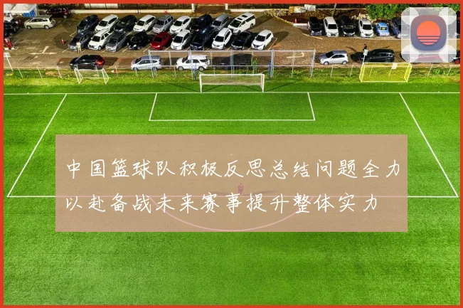 中国篮球队积极反思总结问题全力以赴备战未来赛事提升整体实力