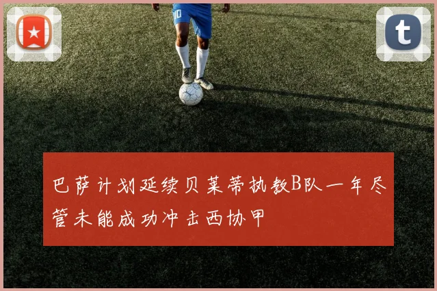 巴萨计划延续贝莱蒂执教B队一年尽管未能成功冲击西协甲