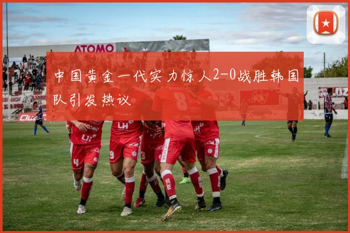 中国黄金一代实力惊人2-0战胜韩国队引发热议