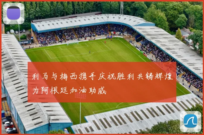 利马与梅西携手庆祝胜利共铸辉煌为阿根廷加油助威